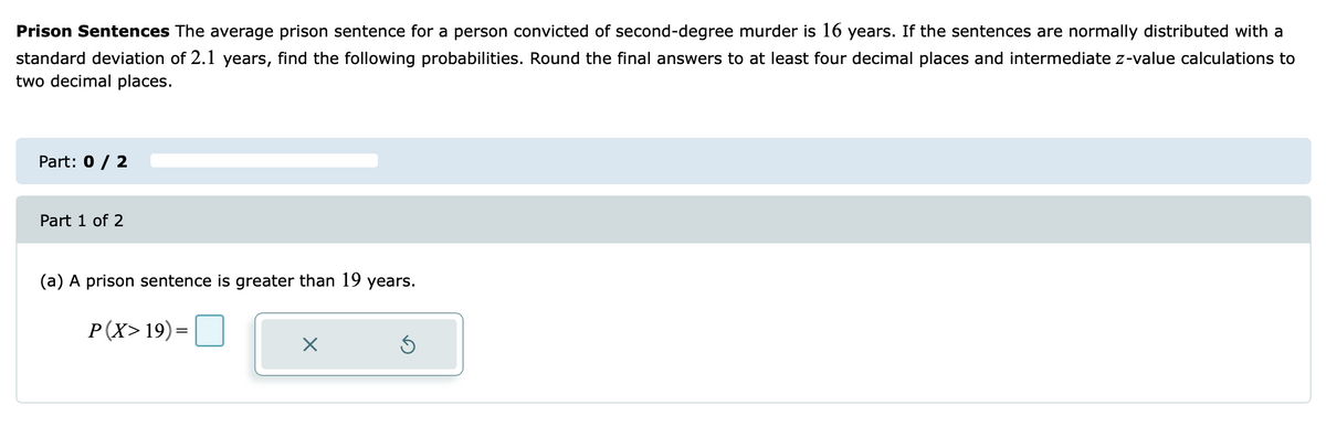 Prison Sentences The average prison sentence for a person convicted of second-degree murder is 16 years. If the sentences are normally distributed with a
standard deviation of 2.1 years, find the following probabilities. Round the final answers to at least four decimal places and intermediate z-value calculations to
two decimal places.
Part: 0 / 2
Part 1 of 2
(a) A prison sentence is greater than 19 years.
P(X> 19)=|
