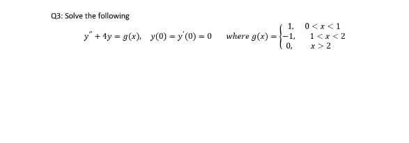 Q3: Solve the following
1,
0 <x<1
y" + 4y = g(x). y(0) = y'(0) = 0
where g(x)
-1,
1<x<2
0,
x > 2
