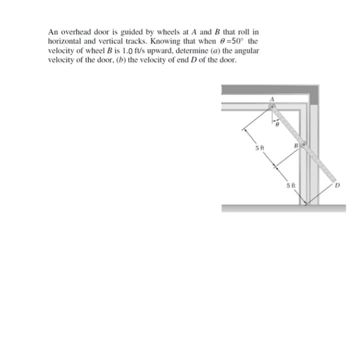 An overhead door is guided by wheels at A and B that roll in
horizontal and vertical tracks. Knowing that when 0=50° the
velocity of wheel B is 1.0 f/s upward, determine (a) the angular
velocity of the door, (b) the velocity of end D of the door.
5 ft
