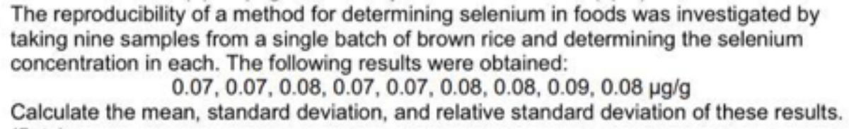 The reproducibility of a method for determining selenium in foods was investigated by
taking nine samples from a single batch of brown rice and determining the selenium
concentration in each. The following results were obtained:
0.07, 0.07, 0.08, 0.07, 0.07, 0.08, 0.08, 0.09, 0.08 μg/g
Calculate the mean, standard deviation, and relative standard deviation of these results.