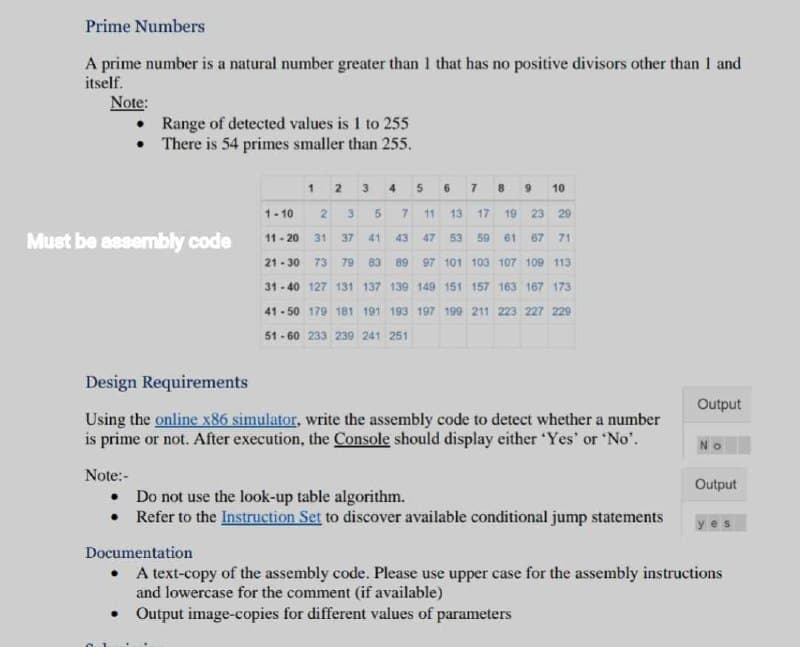 Prime Numbers
A prime number is a natural number greater than 1 that has no positive divisors other than I and
itself.
Note:
Must be assembly code
Range of detected values is 1 to 255
There is 54 primes smaller than 255.
Note:-
•
•
7 8 9 10
2 3 4 5
1-10 2 3 5 7 11 13 17 19 23 29
11-20 31 37
41 43 47 53 59 61 67 71
21-30 73 79 83 89 97 101 103 107 109 113-
31-40 127 131 137 139 149 151 157 163 167 173
41-50 179 181 191 193 197 199 211 223 227 229
51-60 233 239 241 251
●
1
38
Design Requirements
Using the online x86 simulator, write the assembly code to detect whether a number
is prime or not. After execution, the Console should display either 'Yes' or 'No'.
6
Do not use the look-up table algorithm.
Refer to the Instruction Set to discover available conditional jump statements
Output
No
Output
Documentation
• A text-copy of the assembly code. Please use upper case for the assembly instructions
and lowercase for the comment (if available)
Output image-copies for different values of parameters