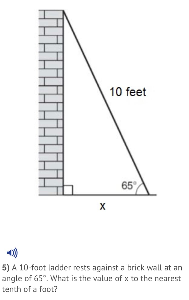 10 feet
65°
)
5) A 10-foot ladder rests against a brick wall at an
angle of 65°. What is the value of x to the nearest
tenth of a foot?
