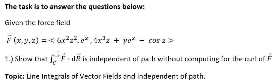 The task is to answer the questions below:
Given the force field
F (x, y, z) = <
6x²z²,e²,4x³z + ye² COS Z >
1.) Show that FdR is independent of path without computing for the curl of F
Topic: Line Integrals of Vector Fields and Independent of path.