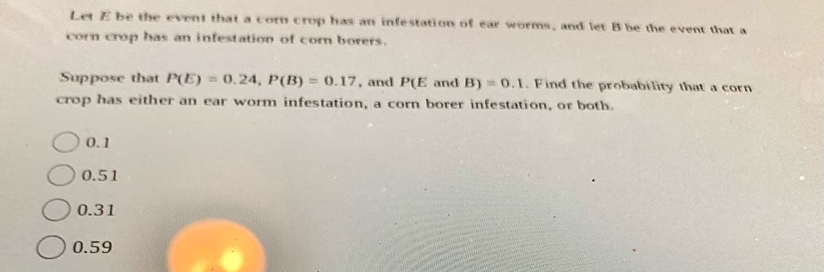 Let E be the event that a corm crop has arn infestation of ear worms, and let B be the e vent that a
corn crop has an infestation of com borers.
Suppose that P(E) = 0.24, P(B) = 0.17, and P(E and B)30.1. Find the probability that a corn
crop has either an ear worm infestation, a corn borer infestation, or both.
O0.1
0.51
0.31
0.59
