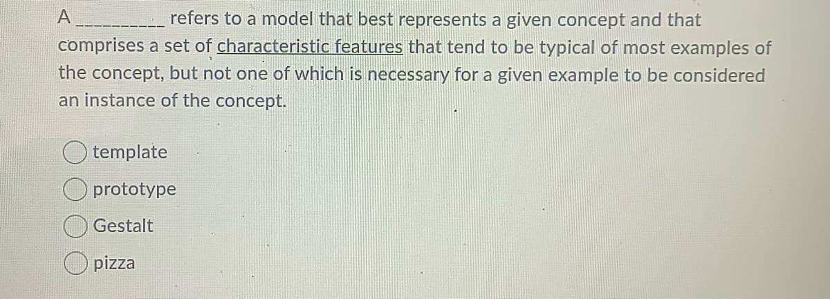 refers to a model that best represents a given concept and that
comprises a set of characteristic features that tend to be typical of most examples of
the concept, but not one of which is necessary for a given example to be considered
an instance of the concept.
O template
O prototype
Gestalt
O pizza
