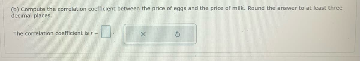 (b) Compute the correlation coefficient between the price of eggs and the price of milk. Round the answer to at least three
decimal places.
The correlation coefficient Is r=
