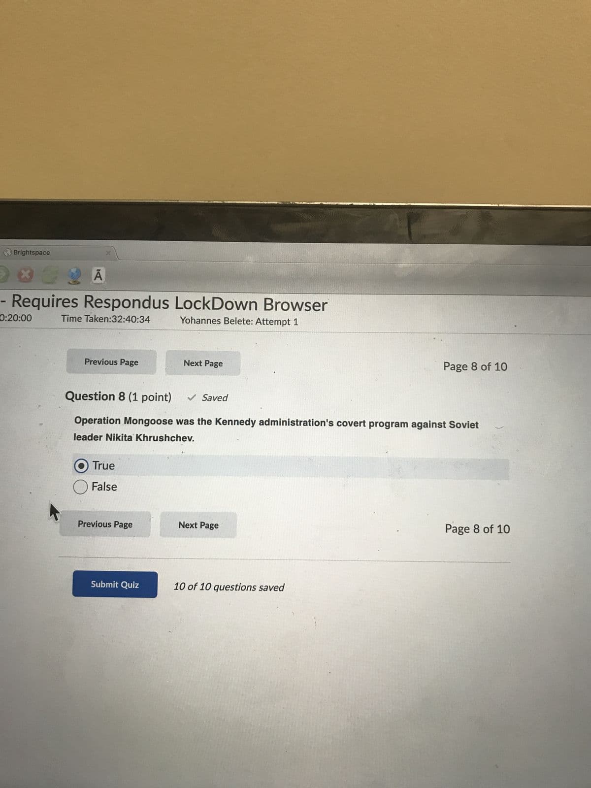 Brightspace
DO A
Requires Respondus LockDown Browser
Time Taken:32:40:34
Yohannes Belete: Attempt 1
0:20:00
Previous Page
O True
False
Question 8 (1 point) ✓ Saved
Operation Mongoose was the Kennedy administration's covert program against Soviet
leader Nikita Khrushchev.
Previous Page
Next Page
Submit Quiz
Next Page
Page 8 of 10
10 of 10 questions saved
Page 8 of 10