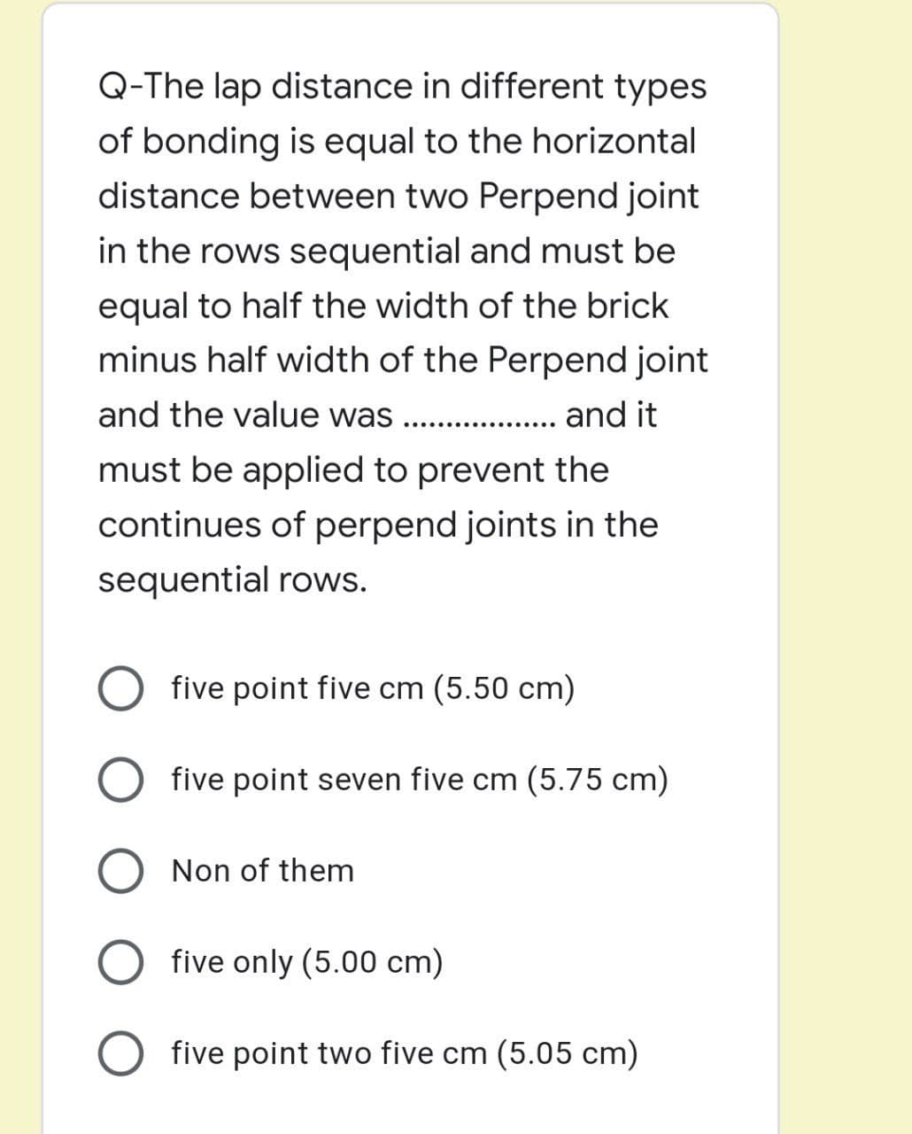 Q-The lap distance in different types
of bonding is equal to the horizontal
distance between two Perpend joint
in the rows sequential and must be
equal to half the width of the brick
minus half width of the Perpend joint
and the value was
.. and it
must be applied to prevent the
continues of perpend joints in the
sequential rows.
five point five cm (5.50 cm)
five point seven five cm (5.75 cm)
Non of them
five only (5.00 cm)
five point two five cm (5.05 cm)
