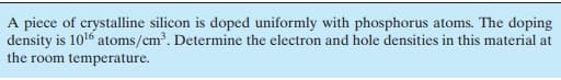 A piece of crystalline silicon is doped uniformly with phosphorus atoms. The doping
density is 1016 atoms/cm. Determine the electron and hole densities in this material at
the room temperature.
