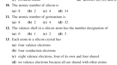 10. The atomic number of silicon is
(a) 8
(b) 2 (c) 4 (d) 14
11. The atomic number of germanium is
(b) 2 (е) 4
(а) 8
(d) 32
12. The valence shell in a silicon atom has the number designation of
(a) 0
(b) 1 (c) 2 (d) 3
13. Each atom in a silicon crystal has
(a) four valence electrons
(b) four conduction electrons
(c) eight valence electrons, four of its own and four shared
(d) no valence electrons because all are shared with other atoms
