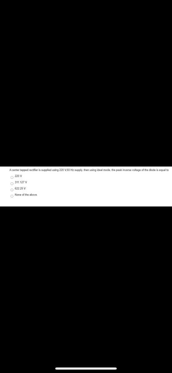 A center tapped rectifier is supplied using 220 V,60 Hz supply, then using ideal mode, the peak inverse voltage of the diode is equal to
O 220 V
O 311.127 V
O 622 25 V
O None of the above
