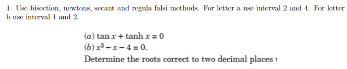 1. Use bisection, newtons, secant and regula falsi methods. For letter a use interval 2 and 4. For letter
b use interval 1 and 2.
(a) tan x + tanh x = 0
(b) x³ – x – 4 = 0.
Determine the roots correct to two decimal places 1
