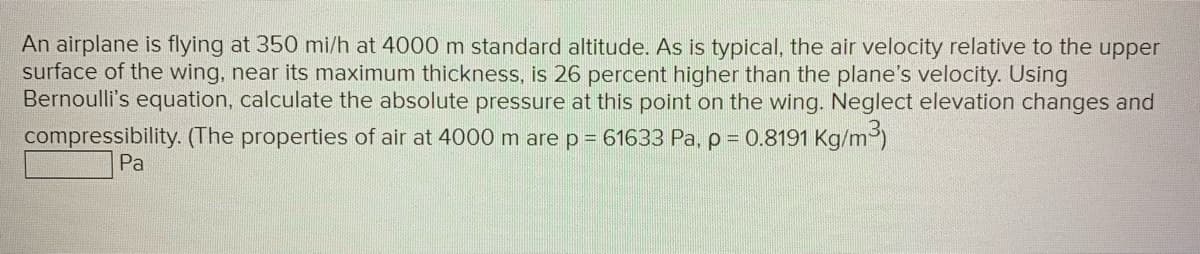 An airplane is flying at 350 mi/h at 4000 m standard altitude. As is typical, the air velocity relative to the upper
surface of the wing, near its maximum thickness, is 26 percent higher than the plane's velocity. Using
Bernoulli's equation, calculate the absolute pressure at this point on the wing. Neglect elevation changes and
compressibility. (The properties of air at 4000 m are p = 61633 Pa, p = 0.8191 kg/m³)
Pa