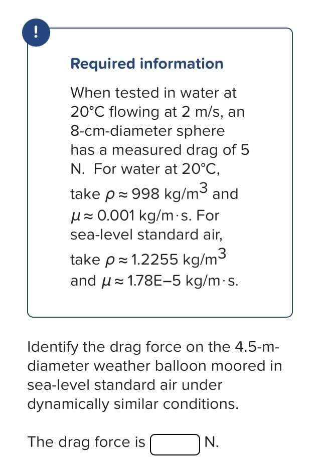 Required information
When tested in water at
20°C flowing at 2 m/s, an
8-cm-diameter sphere
has a measured drag of 5
N. For water at 20°C,
take p≈ 998 kg/m³ and
μ≈ 0.001 kg/m.s. For
sea-level standard air,
take p≈ 1.2255 kg/m³
and 1.78E-5 kg/m.s.
Identify the drag force on the 4.5-m-
diameter weather balloon moored in
sea-level standard air under
dynamically similar conditions.
The drag force is
N.