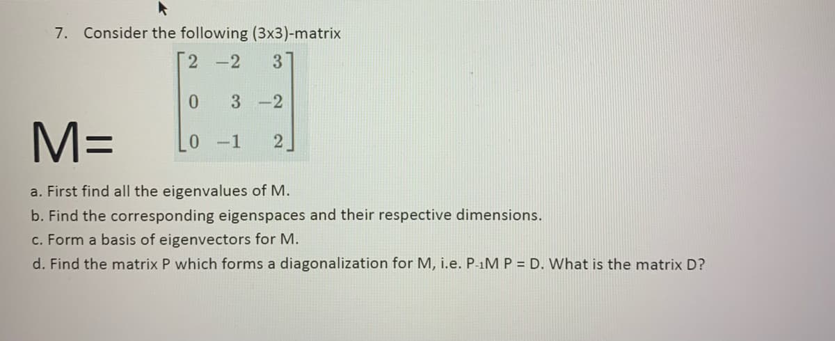 7. Consider the following (3x3)-matrix
2-2
3
0 3-2
M=
a. First find all the eigenvalues of M.
b. Find the corresponding eigenspaces and their respective dimensions.
c. Form a basis of eigenvectors for M.
d. Find the matrix P which forms a diagonalization for M, i.e. P-1M P = D. What is the matrix D?
0-1 2