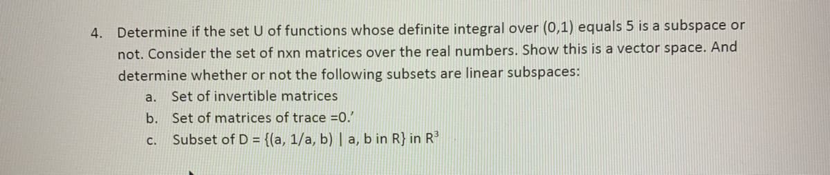 4. Determine if the set U of functions whose definite integral over (0,1) equals 5 is a subspace or
not. Consider the set of nxn matrices over the real numbers. Show this is a vector space. And
determine whether or not the following subsets are linear subspaces:
a.
Set of invertible matrices
b.
C.
Set of matrices of trace =0.'
Subset of D = {(a, 1/a, b) | a, b in R} in R³