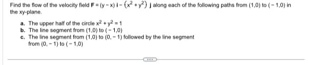 Find the flow of the velocity field F = (y-x) i-(x² + y²) j along each of the following paths from (1,0) to (-1,0) in
the xy-plane.
a. The upper half of the circle x2 + y² = 1
b. The line segment from (1,0) to (-1,0)
c. The line segment from (1,0) to (0.-1) followed by the line segment.
from (0, 1) to (-1,0)