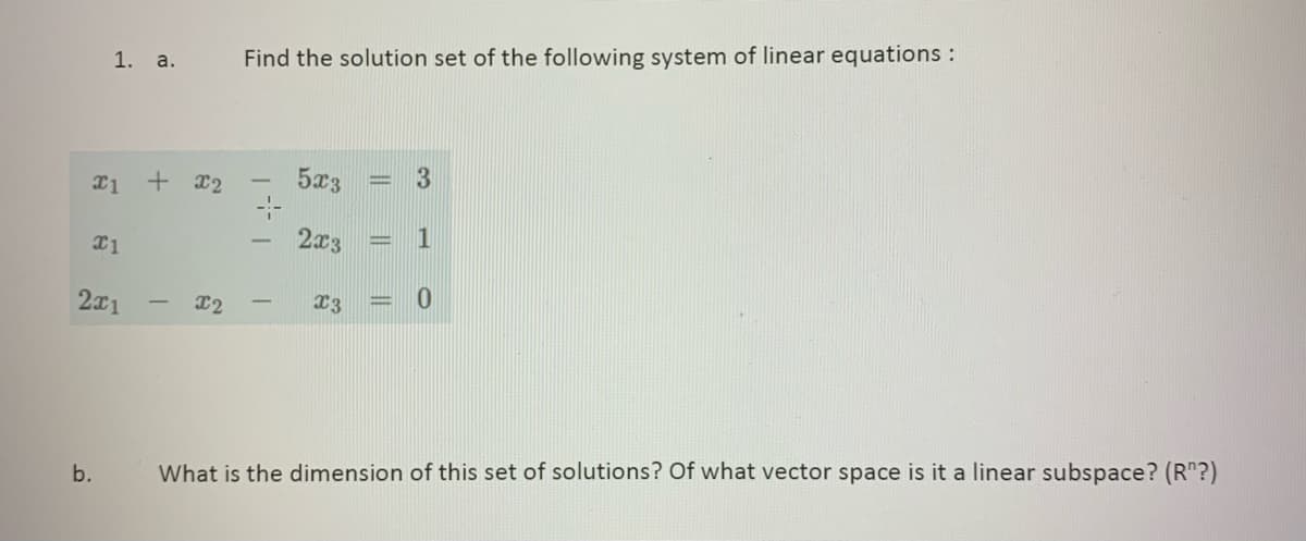 1. a.
b.
x1 + x2
x1
2x1
T
X2
Find the solution set of the following system of linear equations :
5x3
2x3
X3
||
3
1
0
What is the dimension of this set of solutions? Of what vector space is it a linear subspace? (R"?)