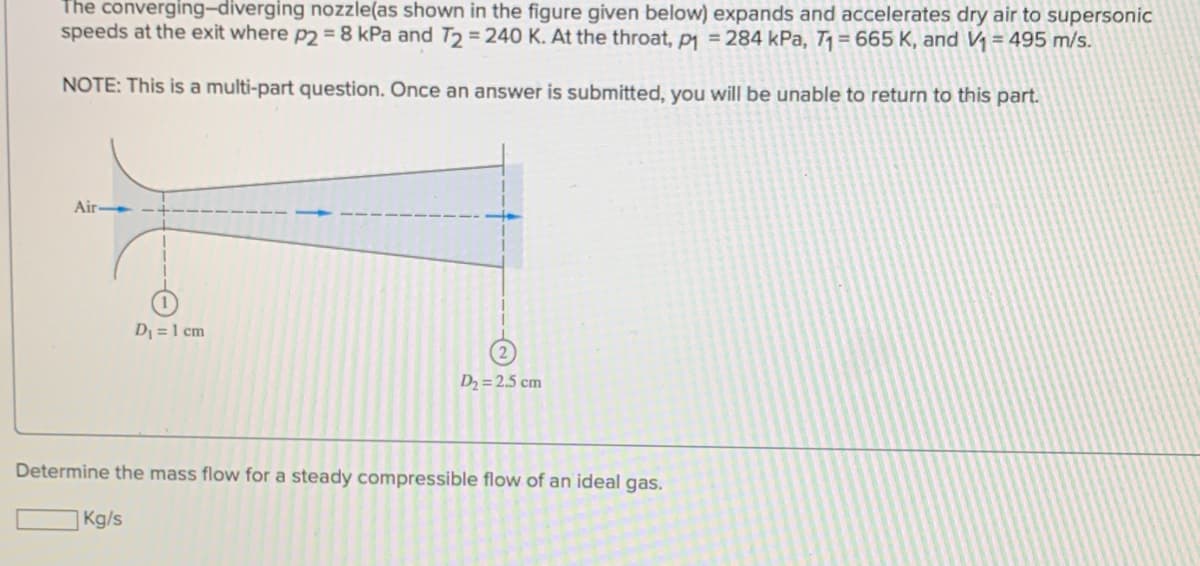 The converging-diverging nozzle(as shown in the figure given below) expands and accelerates dry air to supersonic
speeds at the exit where p2 = 8 kPa and T₂ = 240 K. At the throat, p₁ = 284 kPa, T₁= 665 K, and V₁ = 495 m/s.
NOTE: This is a multi-part question. Once an answer is submitted, you will be unable to return to this part.
Air-
D₁ = 1 cm
Kg/s
D₂ = 2.5 cm
Determine the mass flow for a steady compressible flow of an ideal gas.