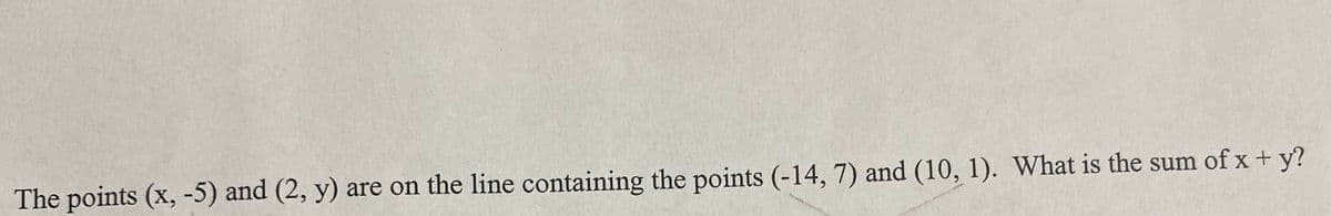 The points (x, -5) and (2, y) are on the line containing the points (-14, 7) and (10, 1). What is the sum of x+ y?
