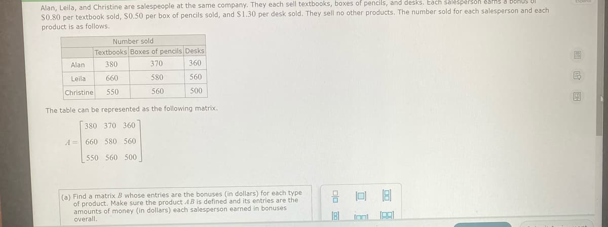 Alan, Leila, and Christine are salespeople at the same company. They each sell textbooks, boxes of pencils, and desks. Each salesperson earns a bohUS UI
$0.80 per textbook sold, $0.50 per box of pencils sold, and $1.30 per desk sold. They sell no other products. The number sold for each salesperson and each
product is as follows.
Number sold
Textbooks Boxes of pencils Desks
Alan
380
370
360
Leila
660
580
560
Christine
550
560
500
The table can be represented as the following matrix.
380 370 360
A = 660 580 560
550 560 500
(a) Find a matrix B whose entries are the bonuses (in dollars) for each type
of product. Make sure the product AB is defined and its entries are the
amounts of money (in dollars) each salesperson earned in bonuses
overall.
Inl
国
口 E
口 回
