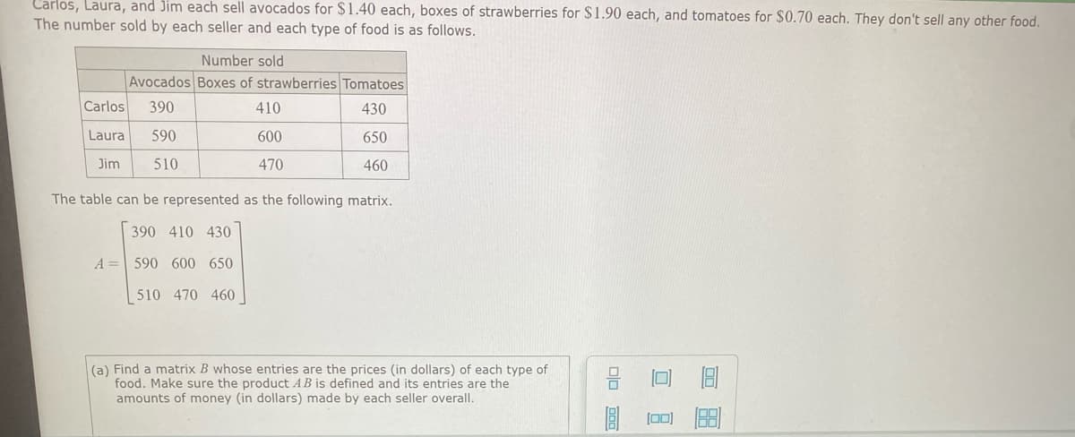 Carlos, Laura, and Jim each sell avocados for $1.40 each, boxes of strawberries for $1.90 each, and tomatoes for $0.70 each. They don't sell any other food.
The number sold by each seller and each type of food is as follows.
Number sold
Avocados Boxes of strawberries Tomatoes
Carlos
390
410
430
Laura
590
600
650
Jim
510
470
460
The table can be represented as the following matrix.
390 410 430
A = 590 600 650
510 470 460
(a) Find a matrix B whose entries are the prices (in dollars) of each type of
food. Make sure the product AB is defined and its entries are the
amounts of money (in dollars) made by each seller overall.
[0]
口 日
