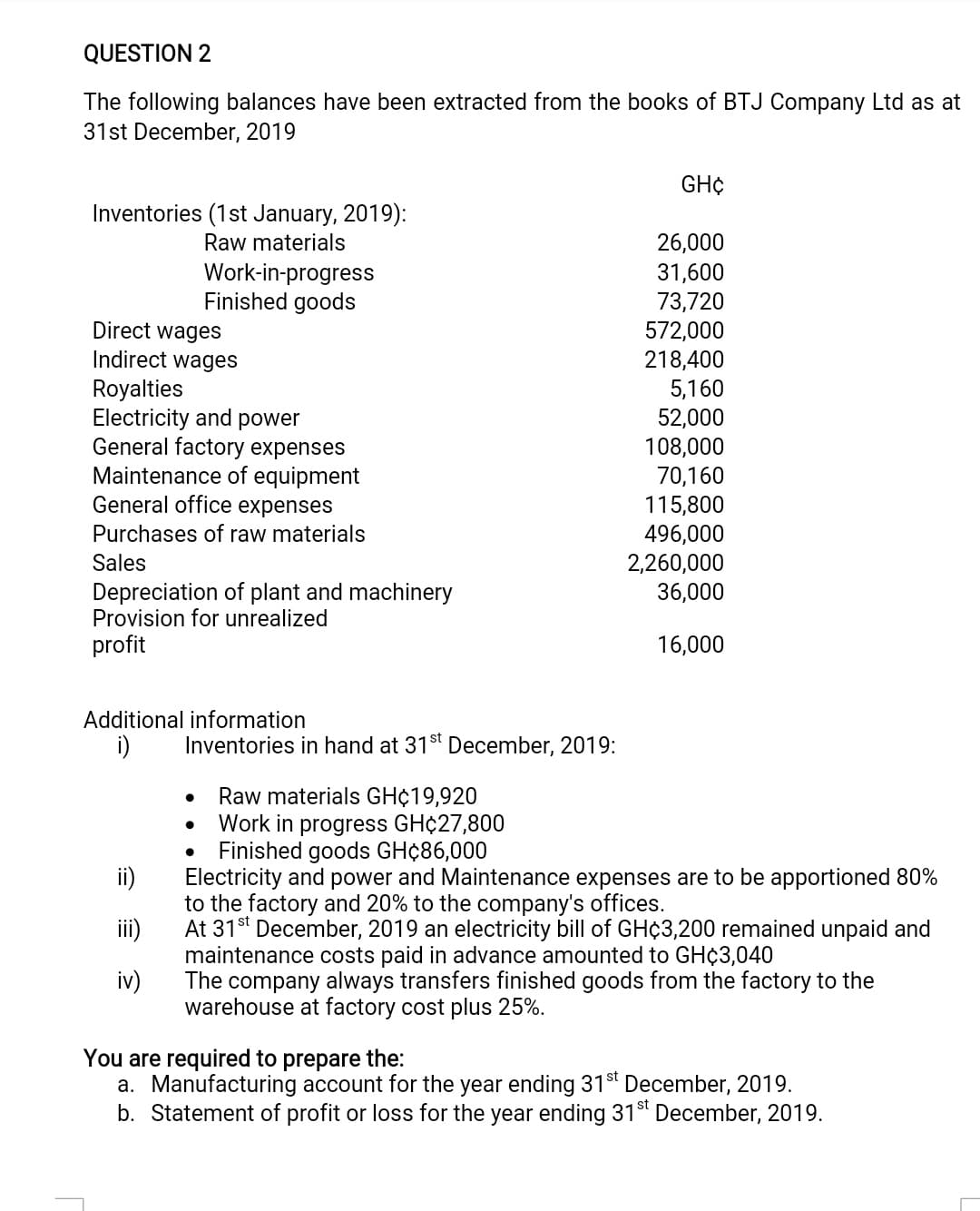 QUESTION 2
The following balances have been extracted from the books of BTJ Company Ltd as at
31st December, 2019
GH¢
Inventories (1st January, 2019):
Raw materials
Work-in-progress
Finished goods
26,000
31,600
73,720
Direct wages
Indirect wages
572,000
218,400
5,160
52,000
108,000
70,160
115,800
496,000
2,260,000
36,000
Royalties
Electricity and power
General factory expenses
Maintenance of equipment
General office expenses
Purchases of raw materials
Sales
Depreciation of plant and machinery
Provision for unrealized
profit
16,000
Additional information
i)
Inventories in hand at 31st December, 2019:
Raw materials GH¢19,920
Work in progress GH¢27,800
Finished goods GH¢86,000
ii)
Electricity and power and Maintenance expenses are to be apportioned 80%
to the factory and 20% to the company's offices.
At 31st December, 2019 an electricity bill of GH¢3,200 remained unpaid and
maintenance costs paid in advance amounted to GH¢3,040
iv)
iii)
The company always transfers finished goods from the factory to the
warehouse at factory cost plus 25%.
You are required to prepare the:
a. Manufacturing account for the year ending 31t December, 2019.
b. Statement of profit or loss for the year ending 31st December, 2019.
