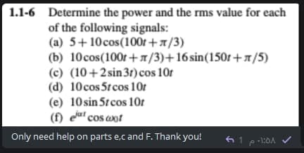 1.1-6 Determine the power and the rms value for each
of the following signals:
(a) 5+10cos(100t+x/3)
(b) 10cos(100r+1/3)+16sin(150r+x/5)
(c) (10+2sin3r)cos 10r
(d) 10cos 5t cos 10r
(e) 10 sin 5t cos 10r
(f) eut cos wot
Only need help on parts e,c and F. Thank you!
61 e-1:0A
