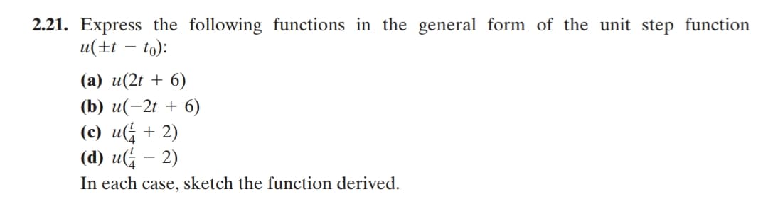 2.21. Express the following functions in the general form of the unit step function
u(±t – to):
(a) u(2t + 6)
(b) u(-2t + 6)
(c) u + 2)
(d) u(; – 2)
In each case, sketch the function derived.
