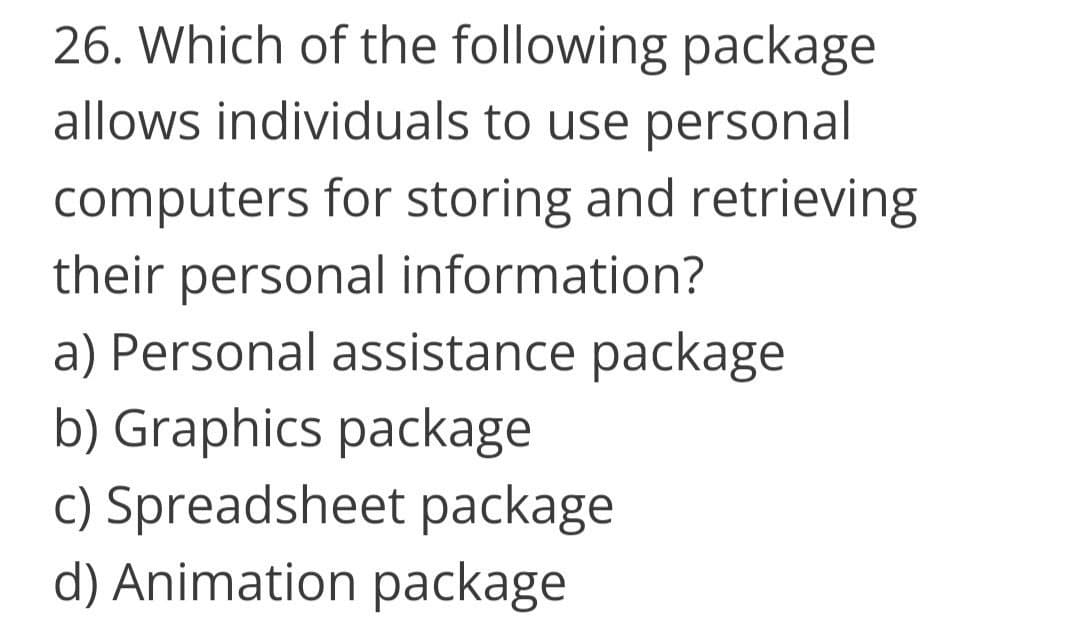 26. Which of the following package
allows individuals to use personal
computers for storing and retrieving
their personal information?
a) Personal assistance package
b) Graphics package
c) Spreadsheet package
d) Animation package