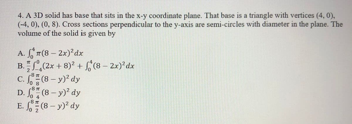 4. A 3D solid has base that sits in the x-y coordinate plane. That base is a triangle with vertices (4, 0),
(-4, 0), (0, 8). Cross sections perpendicular to the y-axis are semi-circles with diameter in the plane. The
volume of the solid is given by
A. * 7(8 – 2x)² dx
B.,(2x + 8)? + f, (8 – 2x)²dx
C. (8 – y)? dy
D. (8 - y)? dy
E. (8 – y)? dy
0 8
-8 T
0 4
-8 T
0 2
