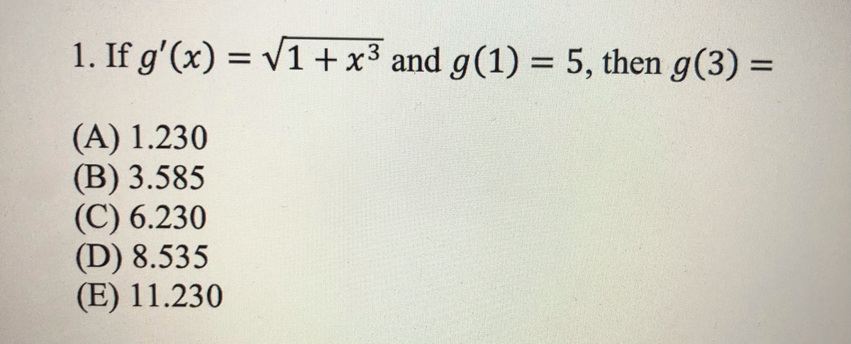 1. If g'(x) = V1+x3 and g(1) = 5, then g(3) =
%3D
(A) 1.230
(B) 3.585
(C) 6.230
(D) 8.535
(E) 11.230
