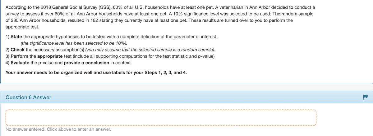 According to the 2018 General Social Survey (GSS), 60% of all U.S. households have at least one pet. A veterinarian in Ann Arbor decided to conduct a
survey to assess if over 60% of all Ann Arbor households have at least one pet. A 10% significance level was selected to be used. The random sample
of 280 Ann Arbor households, resulted in 182 stating they currently have at least one pet. These results are turned over to you to perform the
appropriate test.
1) State the appropriate hypotheses to be tested with a complete definition of the parameter of interest.
(the significance level has been selected to be 10%).
2) Check the necessary assumption(s) (you may assume that the selected sample is a random sample).
3) Perform the appropriate test (include all supporting computations for the test statistic and p-value)
4) Evaluate the p-value and provide a conclusion in context.
Your answer needs to be organized well and use labels for your Steps 1, 2, 3, and 4.
Question 6 Answer
No answer entered. Click above to enter an answer.
