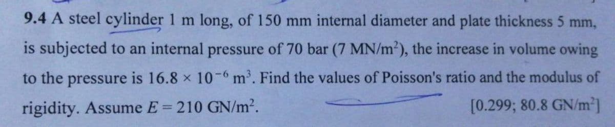 9.4 A steel cylinder 1 m long, of 150 mm internal diameter and plate thickness 5 mm,
is subjected to an internal pressure of 70 bar (7 MN/m2), the increase in volume owing
to the pressure is 16.8 x 10 -6 m'. Find the values of Poisson's ratio and the modulus of
rigidity. Assume E = 210 GN/m2.
[0.299; 80.8 GN/m2]
