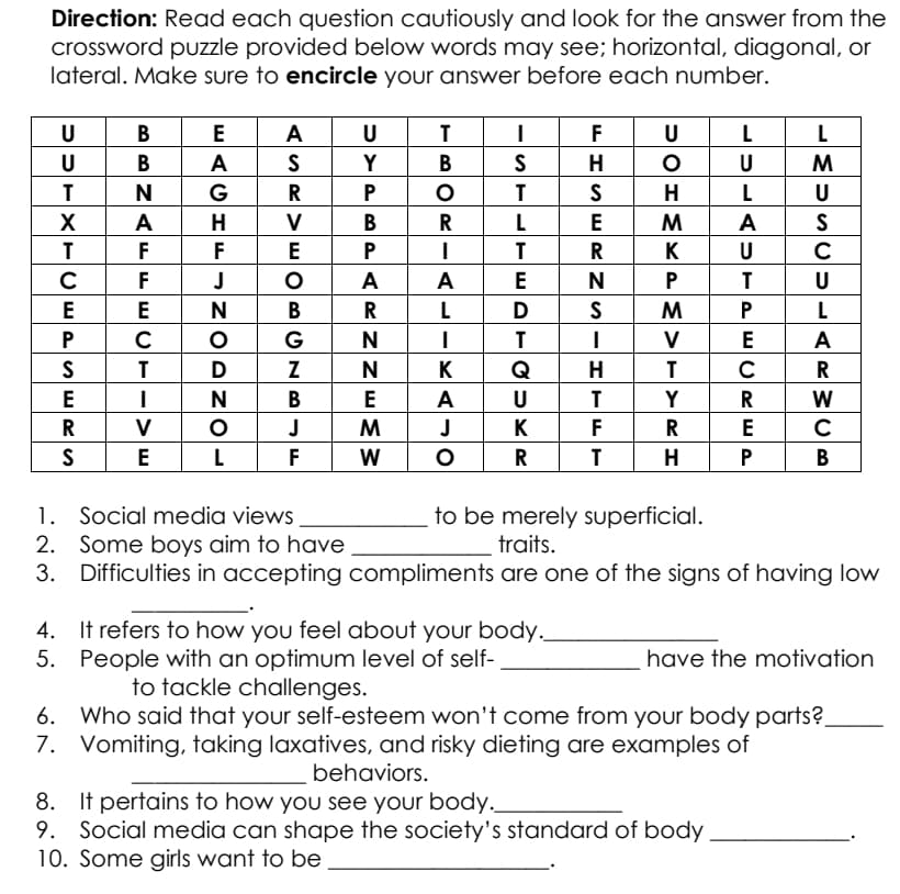 Direction: Read each question cautiously and look for the answer from the
crossword puzzle provided below words may see; horizontal, diagonal, or
lateral. Make sure to encircle your answer before each number.
U
B
E
A
U
F
U
L
U
В
A
Y
В
U
G
P
T
H
L
U
A
H
V
В
R
L
E
A
F
F
E
K
C
F
J
A
A
E
P
U
E
E
В
R
L
L
G
N
V
A
D
Z
N
K
Q
H
C
R
N
В
E
A
U
Y
W
V
J
M
J
K
F
R
E
L
F
W
H
В
1. Social media views
2. Some boys aim to have
3.
to be merely superficial.
traits.
Difficulties in accepting compliments are one of the signs of having low
4. It refers to how you feel about your body.
5. People with an optimum level of self-
to tackle challenges.
have the motivation
6. Who said that your self-esteem won't come from your body parts?.
7. Vomiting, taking laxatives, and risky dieting are examples of
behaviors.
8. It pertains to how you see your body._
9. Social media can shape the society's standard of body
10. Some girls want to be
EPE ORE P
R NS-
