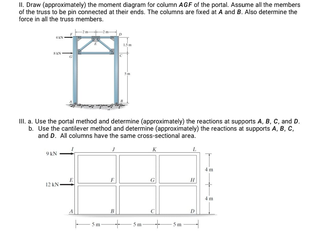 II. Draw (approximately) the moment diagram for column AGF of the portal. Assume all the members
of the truss to be pin connected at their ends. The columns are fixed at A and B. Also determine the
force in all the truss members.
-2 m- 2 m - D
4 kN
1.5 m
8 kN
5 m
II. a. Use the portal method and determine (approximately) the reactions at supports A, B, C, and D.
b. Use the cantilever method and determine (approximately) the reactions at supports A, B, C,
and D. All columns have the same cross-sectional area.
K
L
9 kN
4 m
F
H
12 kN
4 m
A
В
D
5 m
5 m
5 m
