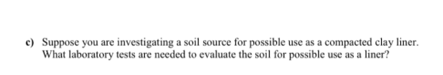 c) Suppose you are investigating a soil source for possible use as a compacted clay liner.
What laboratory tests are needed to evaluate the soil for possible use as a liner?
