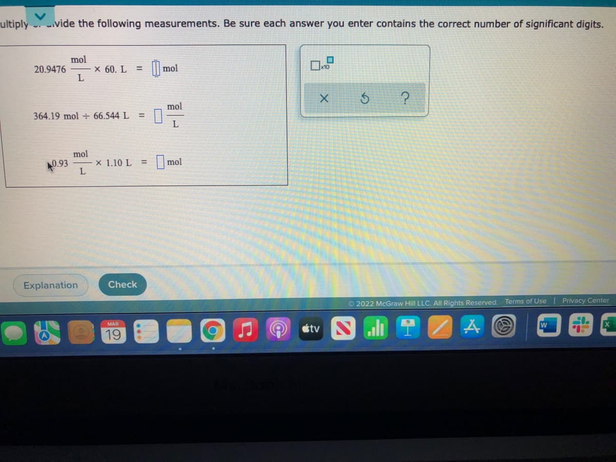 ultiply
.vide the following measurements. Be sure each answer you enter contains the correct number of significant digits.
mol
20.9476
X 60. L =
|| mol
mol
364.19 mol ÷ 66.544 L
mol
40.93
x 1.10 L =
I mol
Explanation
Check
O 2022 McGraw Hill LLC. All Rights Reserved. Terms of Use
Privacy Center
MAR
19
