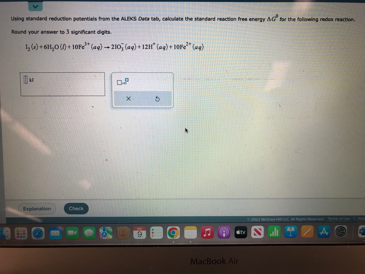 Using standard reduction potentials from the ALEKS Data tab, calculate the standard reaction free energy AG for the following redox reaction.
Round your answer to 3 significant digits.
1₂ (s) + 6H₂O (1)+10Fe³+ (aq) → 2103 (aq) + 12H* (aq) +10Fe²+ (aq)
1
JJ
Explanation
BUD
Check
X
9
MacBook Air
Ⓒ2022 McGraw Hill LLC. All Rights Reserved. Terms of Use Priv
tv N
A
W