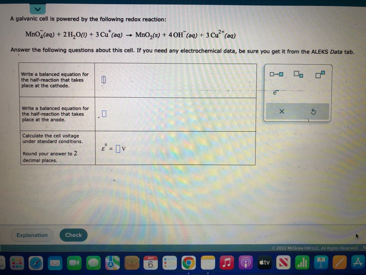 A galvanic cell is powered by the following redox reaction:
MnO4(aq) + 2 H₂O(1) + 3 Cu* (aq)
MnO₂ (s) + 40H (aq) + 3 Cu²+ (aq).
Answer the following questions about this cell. If you need any electrochemical data, be sure you get it from the ALEKS Data tab.
Write a balanced equation for
the half-reaction that takes
place at the cathode.
Write a balanced equation for
the half-reaction that takes
place at the anode.
Calculate the cell voltage
under standard
Round your answer to 2
decimal places.
Explanation
ons.
M
Check
|
E = V
-
DEC
6
O
ローロ
e
X
S
Ⓒ2022 McGraw Hill LLC. All Rights Reserved.
i
tv N
Te
A