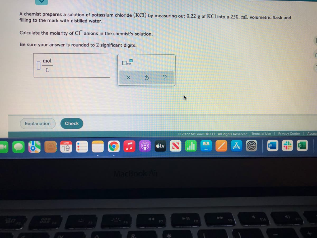 A chemist prepares a solution of potassium chloride (KCI) by measuring out 0.22 g of KCl into a 250. mL volumetric flask and
filling to the mark with distilled water.
Calculate the molarity of Ci anions in the chemist's solution.
Be sure your answer is rounded to 2 significant digits.
mol
Explanation
Check
© 2022 McGraw Hill LLC. All Rights Reserved. Terms of Use I Privacy Center | Acces
étv N
MAR
19
MacBook Air
