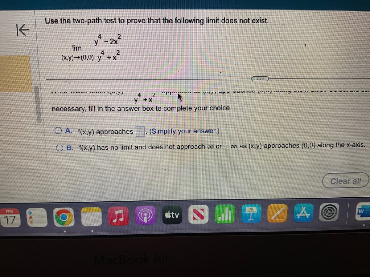 K
FEB
17
***
Use the two-path test to prove that the following limit does not exist.
2
4
y - 2x
2
lim
(x,y)→(0,0) y + x
4
ܢܪܩܪ ܡܕܡ...
4
y
2
ܕܐ ܢܕܝܪܡܐ ܢܕܢܟܢܢ ܡܢ ܝ . ܢ ܢܚ ܘܚܕ ܡܢܐ ܕ ܢܡܢܢ ܒܚܕ
+ x
necessary, fill in the answer box to complete your choice.
OA. f(x,y) approaches (Simplify your answer.)
B. f(x,y) has no limit and does not approach ∞o or -∞o as (x,y) approaches (0,0) along the x-axis.
ostv N
MacBook Air
..
S5ISVE DIV
A
Clear all
W