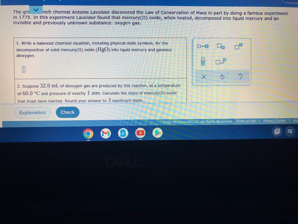 The gre
ench chemist Antoine Lavoisier discovered the Law of Conservation of Mass in part by doing a famous experiment
in 1775. In this experiment Lavoisier found that mercury(II) oxide, when heated, decomposed into liquid mercury and an
invisible and previously unknown substance: oxygen gas.
1. Write a balanced chemical equation, including physical state symbols, for the
decomposition of solid mercury(II) oxide (HgO) into liquid mercury and gaseous
dioxygen.
2. Suppose 32.0 mL of dioxygen gas are produced by this reaction, at a temperature
of 60.0 °C and pressure of exactly 1 atm. Calculate the mass of mercury(II) oxide
that must have reacted. Round your answer to 3 significant digits.
Explanation
Check
5
x10
X
S
Ac
Ⓒ2022 McGraw Hill LLC. All Rights Reserved. Terms of Use | Privacy Center
O
T