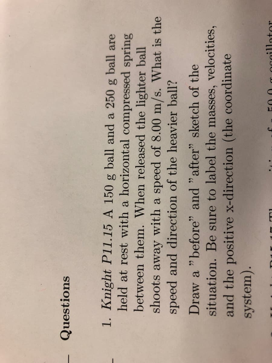 Questions
1. Knight P11.15 A 150 g ball and a 250 g ball are
held at rest with a horizontal compressed spring
between them. When released the lighter ball
shoots away with a speed of 8.00 m/s. What is the
speed and direction of the heavier ball?
Draw a "before" and "after" sketch of the
situation. Be sure to label the masses, velocities,
and the positive x-direction (the coordinate
system).
D1