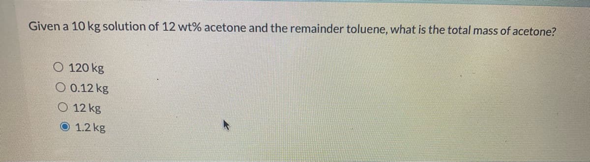 Given a 10 kg solution of 12 wt% acetone and the remainder toluene, what is the total mass of acetone?
O 120 kg
O 0.12 kg
12 kg
O 1.2 kg