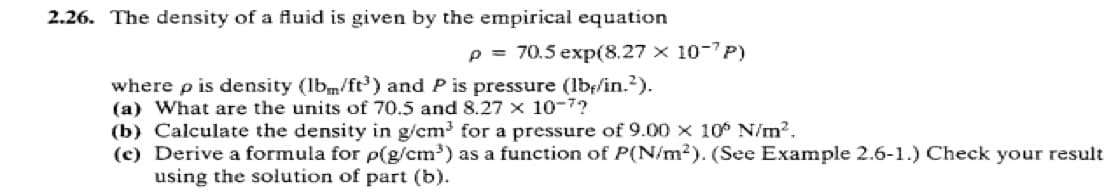 2.26. The density of a fluid is given by the empirical equation
p= 70.5 exp(8.27 x 10-7P)
where p is density (lbm/ft³) and P is pressure (lb/in.²).
(a) What are the units of 70.5 and 8.27 x 10-7?
(b) Calculate the density in g/cm³ for a pressure of 9.00 x 10° N/m².
(c) Derive a formula for p(g/cm³) as a function of P(N/m2). (See Example 2.6-1.) Check your result
using the solution of part (b).