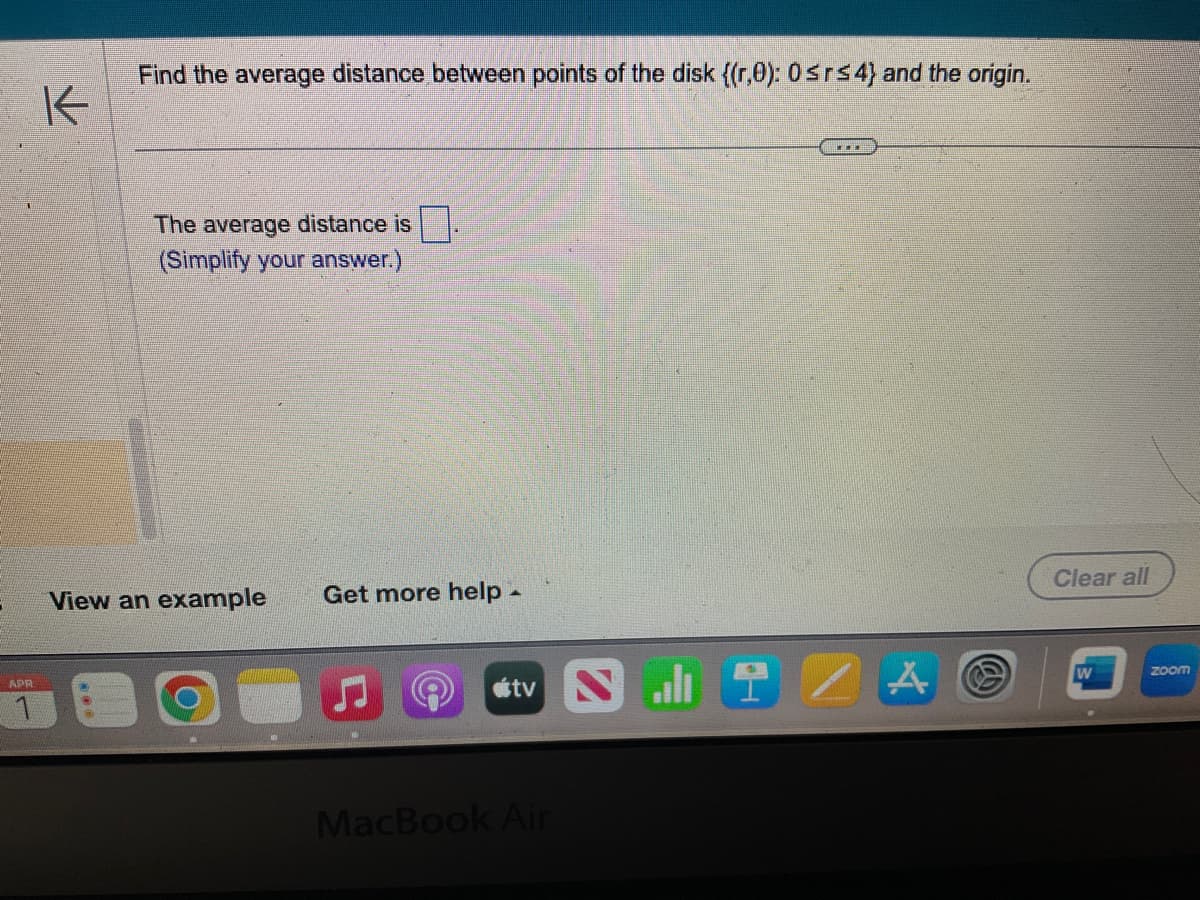 APR
K
Find the average distance between points of the disk ((r,0): 0≤r≤4) and the origin.
The average distance is
(Simplify your answer.)
View an example Get more help_
tv
MacBook Air
alt
A
Clear all
W
zoom