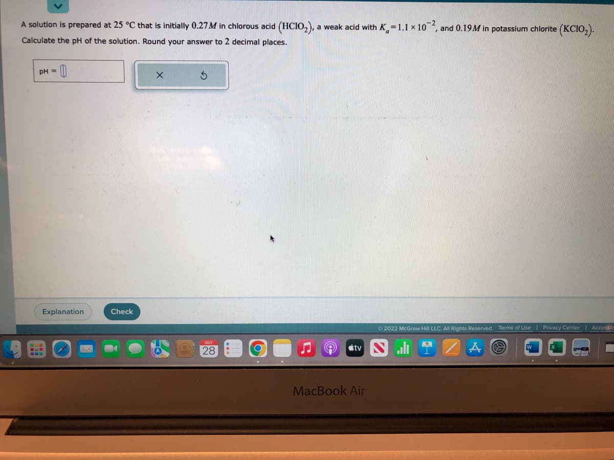 A solution is prepared at 25 °C that is initially 0.27 M in chlorous acid (HCIO₂), a weak acid with K=1.1 x 102, and 0.19M in potassium chlorite (KCIO₂).
Calculate the pH of the solution. Round your answer to 2 decimal places.
pH =
Explanation
Check
X
S
28
(9
Ⓒ2022 McGraw Hill LLC. All Rights Reserved. Terms of Use | Privacy Center
tv all
MacBook Air
E
43
Accessib