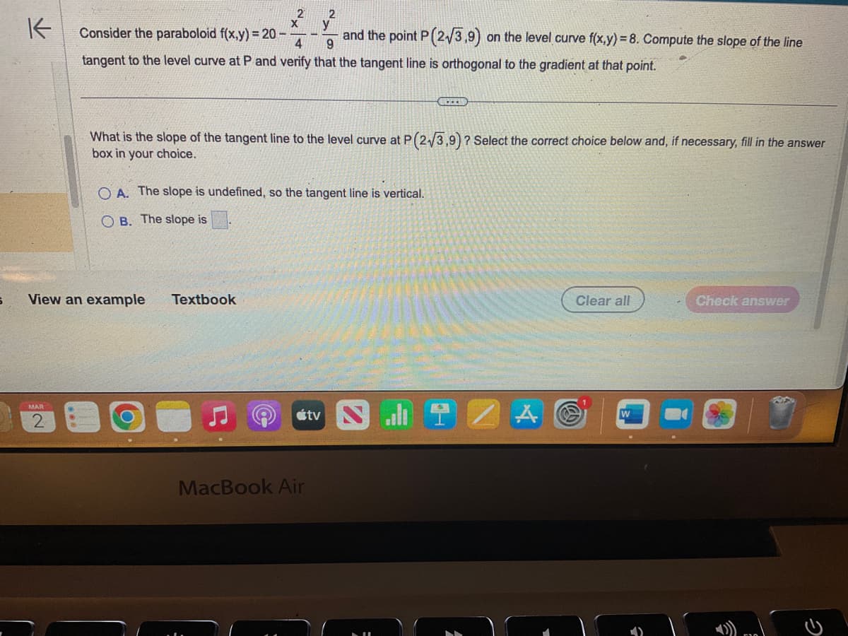 S
↑
MAR
2
2
View an example
Consider the paraboloid f(x,y) = 20-
and the point P (2√3,9) on the level curve f(x,y)=8. Compute the slope of the line
4
9
tangent to the level curve at P and verify that the tangent line is orthogonal to the gradient at that point.
2
Textbook
y
What is the slope of the tangent line to the level curve at P (2√3,9) ? Select the correct choice below and, if necessary, fill in the answer
box in your choice.
OA. The slope is undefined, so the tangent line is vertical.
OB. The slope is
MacBook Air
tv N
CHITR
Clear all
W
Check answer
C