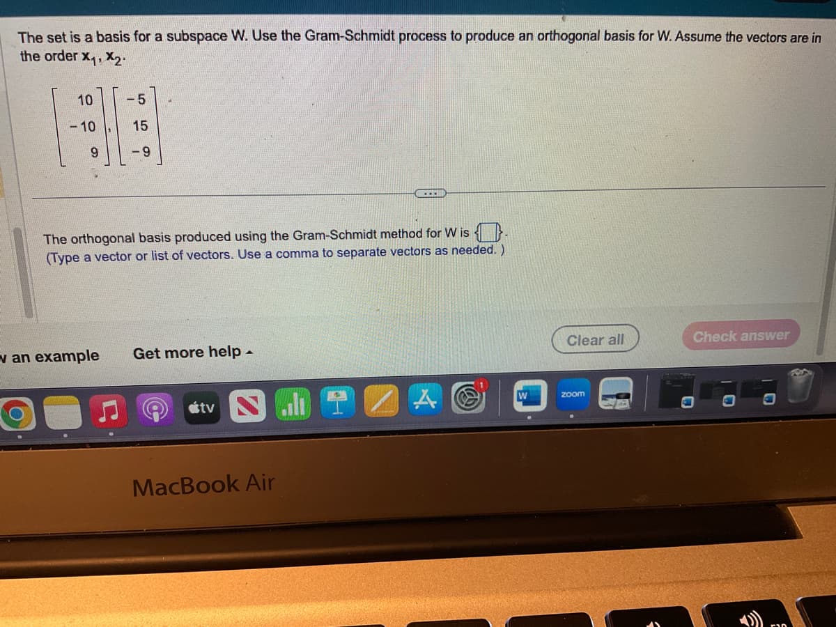 The set is a basis for a subspace W. Use the Gram-Schmidt process to produce an orthogonal basis for W. Assume the vectors are in
the order X₁, X₂.
10
-5
88
-10
15
9
-9
The orthogonal basis produced using the Gram-Schmidt method for Wis
(Type a vector or list of vectors. Use a comma to separate vectors as needed. )
v an example Get more help -
tv Nall
BECER
MacBook Air
Clear all
zoom
Check answer
-